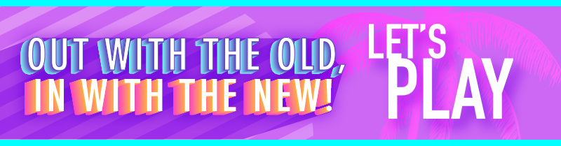 Out with the old, in with the new! LET'S PLAY!